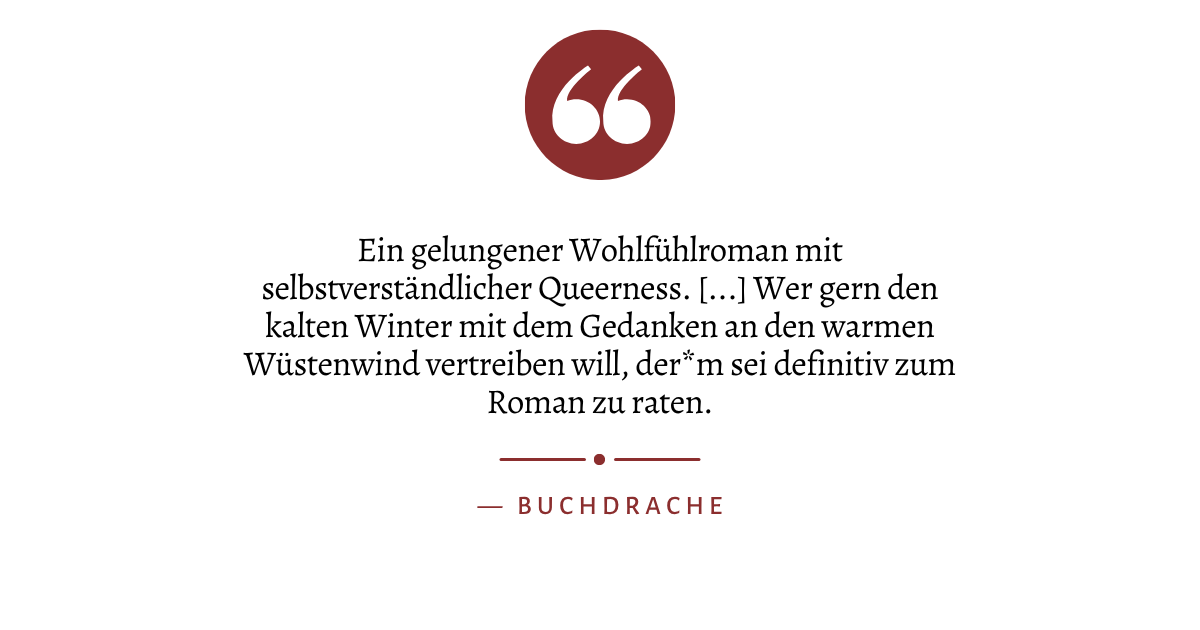 Zitat: "Ein gelungener Wohlfühlroman mit selbstverständlicher Queerness. [...] Wer gern den kalten Winter mit dem Gedanken an den warmen Wüstenwind vertreiben will, der*m sei definitiv zum Roman zu raten." von Buchdrache