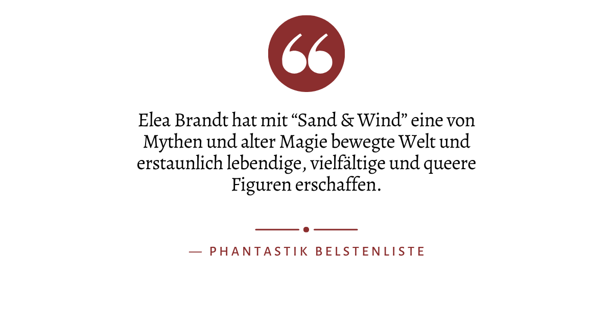 Zitat: "Elea Brandt hat mit “Sand & Wind” eine von Mythen und alter Magie bewegte Welt und erstaunlich lebendige, vielfältige und queere Figuren erschaffen." von Phantastik Bestenliste