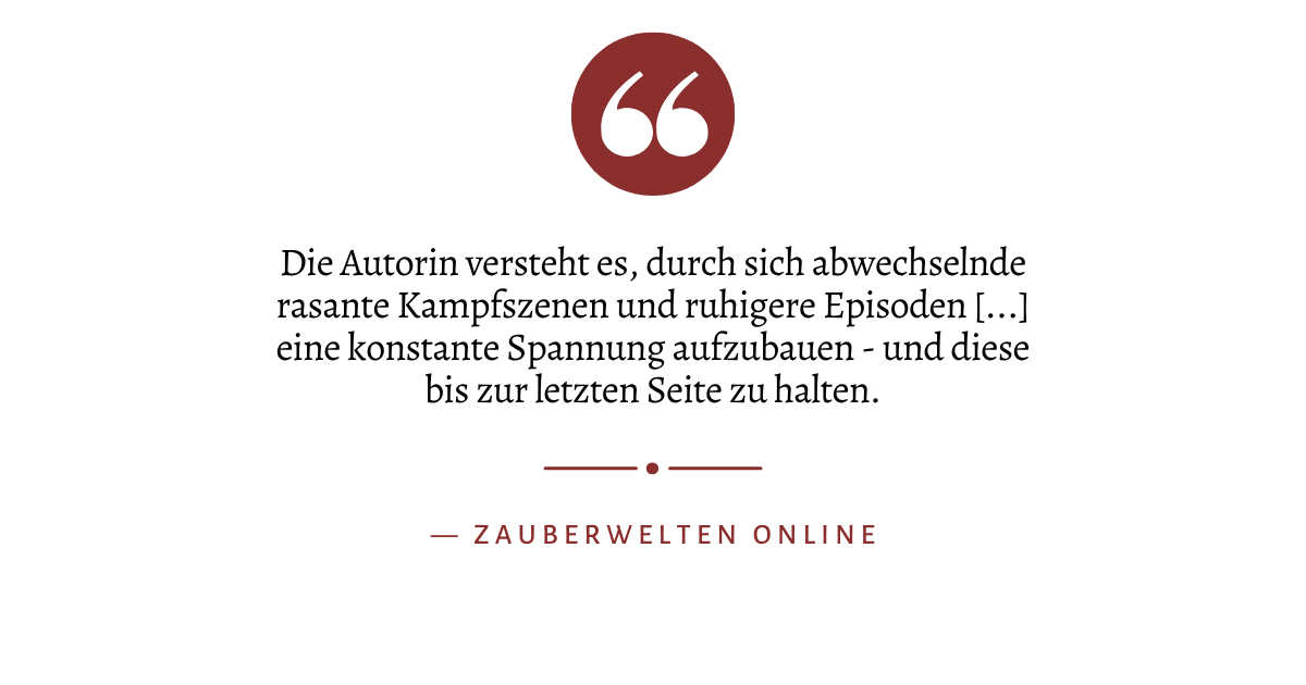 Zitat: "Die Autorin versteht es, durch sich abwechselnde rasante Kampfszenen und ruhigere Episoden [...] eine konstante Spannung aufzubauen - und diese bis zur letzten Seite zu halten." von Zauberwelten Online