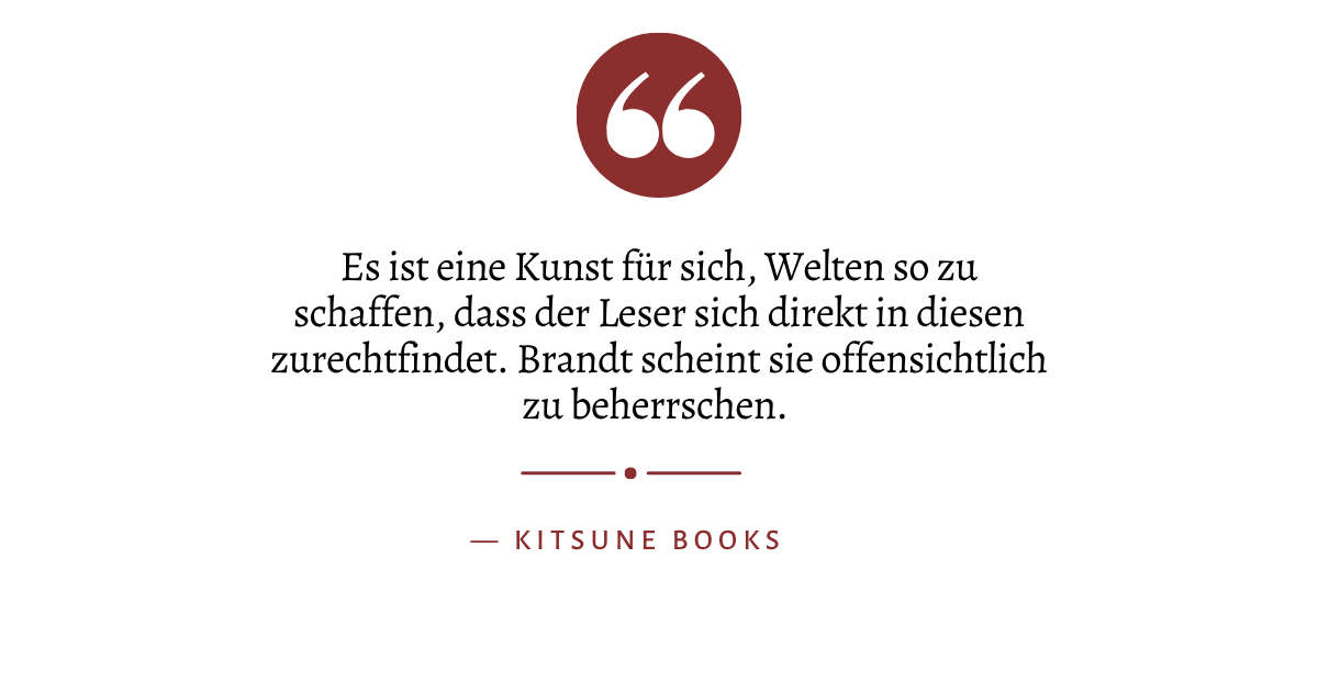 Zitat: "Es ist eine Kunst für sich, Welten so zu schaffen, dass der Leser sich direkt in diesen zurechtfindet. Brandt scheint sie offensichtlich zu beherrschen" von Kitsune Books